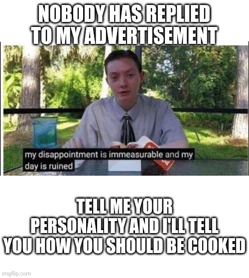 Please | NOBODY HAS REPLIED TO MY ADVERTISEMENT; TELL ME YOUR PERSONALITY AND I'LL TELL YOU HOW YOU SHOULD BE COOKED | image tagged in my dissapointment is immeasurable and my day is ruined,blank white template | made w/ Imgflip meme maker