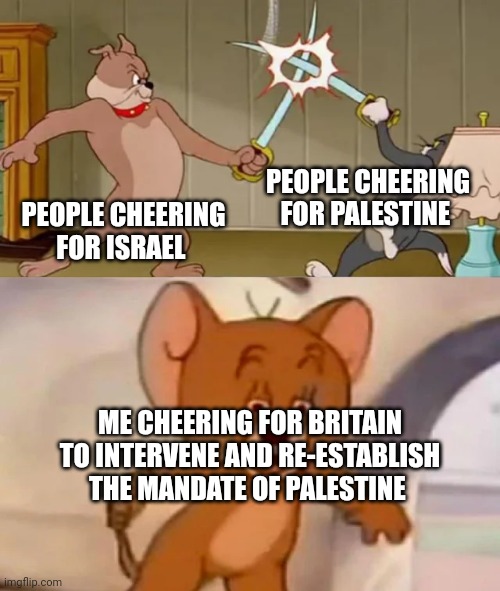 Take back the Levant! | PEOPLE CHEERING FOR PALESTINE; PEOPLE CHEERING FOR ISRAEL; ME CHEERING FOR BRITAIN TO INTERVENE AND RE-ESTABLISH THE MANDATE OF PALESTINE | image tagged in tom and spike fighting | made w/ Imgflip meme maker