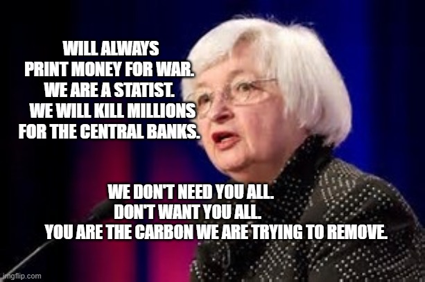 Janet Yellen | WILL ALWAYS PRINT MONEY FOR WAR.  WE ARE A STATIST. 
 WE WILL KILL MILLIONS FOR THE CENTRAL BANKS. WE DON'T NEED YOU ALL.         DON'T WANT YOU ALL.          
         YOU ARE THE CARBON WE ARE TRYING TO REMOVE. | image tagged in janet yellen | made w/ Imgflip meme maker