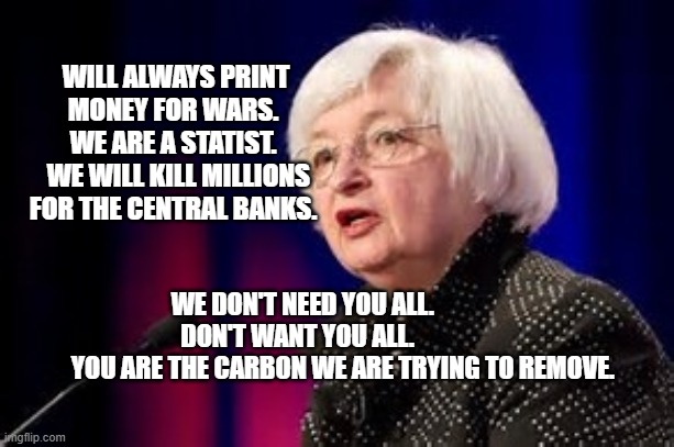 Janet Yellen | WILL ALWAYS PRINT MONEY FOR WARS.  WE ARE A STATIST. 
 WE WILL KILL MILLIONS FOR THE CENTRAL BANKS. WE DON'T NEED YOU ALL.         DON'T WANT YOU ALL.          
         YOU ARE THE CARBON WE ARE TRYING TO REMOVE. | image tagged in janet yellen | made w/ Imgflip meme maker