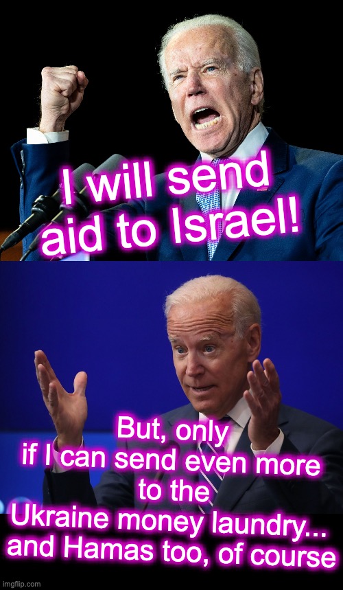 Politics is the business, and your money is how they expand....... [warning: kickbacks-for-family-cronies-&-backers satire] | I will send aid to Israel! But, only if I can send even more
 to the Ukraine money laundry...

 and Hamas too, of course | image tagged in joe biden's fist,joe biden - hands up,money in politics | made w/ Imgflip meme maker