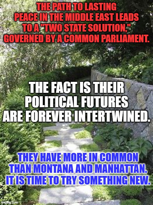 "Give Peace a Chance!" Please try. | THE PATH TO LASTING PEACE IN THE MIDDLE EAST LEADS TO A "TWO STATE SOLUTION," GOVERNED BY A COMMON PARLIAMENT. THE FACT IS THEIR POLITICAL FUTURES ARE FOREVER INTERTWINED. THEY HAVE MORE IN COMMON THAN MONTANA AND MANHATTAN. IT IS TIME TO TRY SOMETHING NEW. | image tagged in politics | made w/ Imgflip meme maker