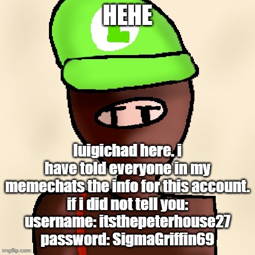yeah. i started this account lmao. | HEHE; luigichad here. i have told everyone in my memechats the info for this account.
if i did not tell you:
username: itsthepeterhouse27
password: SigmaGriffin69 | image tagged in luigichad oc drawn | made w/ Imgflip meme maker