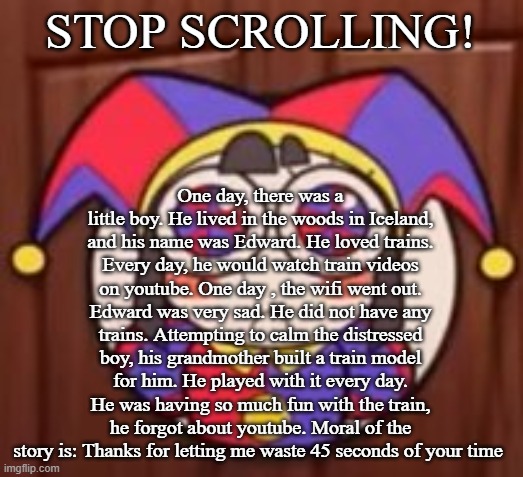 STOP SCROLLING! One day, there was a little boy. He lived in the woods in Iceland, and his name was Edward. He loved trains. Every day, he would watch train videos on youtube. One day , the wifi went out. Edward was very sad. He did not have any trains. Attempting to calm the distressed boy, his grandmother built a train model for him. He played with it every day. He was having so much fun with the train, he forgot about youtube. Moral of the story is: Thanks for letting me waste 45 seconds of your time | image tagged in clash royale | made w/ Imgflip meme maker