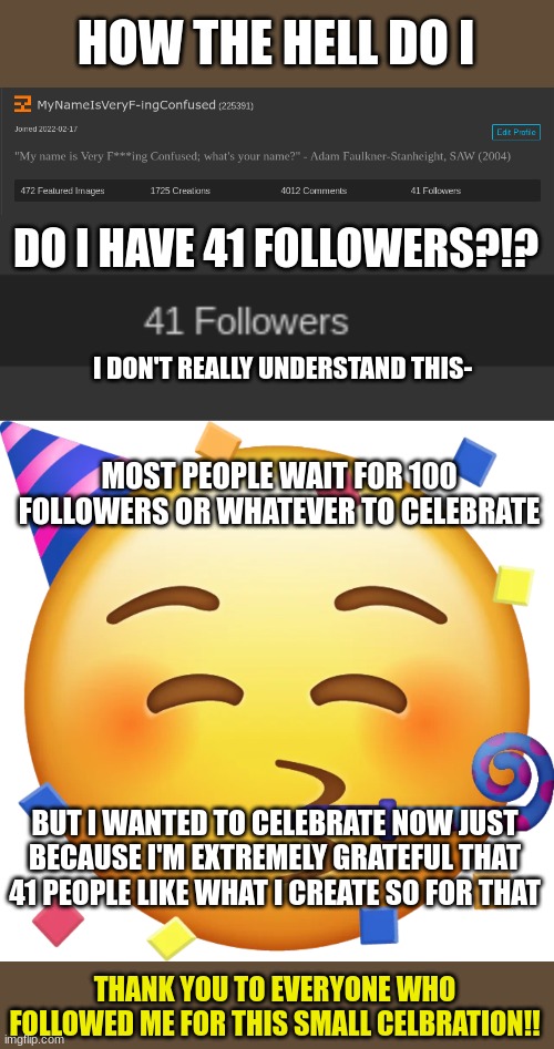 This really isn't important post, but I just wanted to express my gratitude- | HOW THE HELL DO I; DO I HAVE 41 FOLLOWERS?!? I DON'T REALLY UNDERSTAND THIS-; MOST PEOPLE WAIT FOR 100 FOLLOWERS OR WHATEVER TO CELEBRATE; BUT I WANTED TO CELEBRATE NOW JUST BECAUSE I'M EXTREMELY GRATEFUL THAT 41 PEOPLE LIKE WHAT I CREATE SO FOR THAT; THANK YOU TO EVERYONE WHO FOLLOWED ME FOR THIS SMALL CELBRATION!! | made w/ Imgflip meme maker