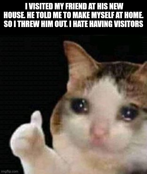 sad thumbs up cat |  I VISITED MY FRIEND AT HIS NEW HOUSE. HE TOLD ME TO MAKE MYSELF AT HOME.
SO I THREW HIM OUT. I HATE HAVING VISITORS | image tagged in sad thumbs up cat,dark humor | made w/ Imgflip meme maker