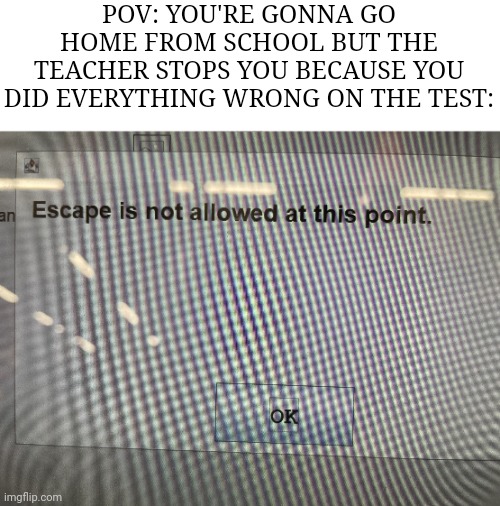 So true | POV: YOU'RE GONNA GO HOME FROM SCHOOL BUT THE TEACHER STOPS YOU BECAUSE YOU DID EVERYTHING WRONG ON THE TEST: | image tagged in no escape,memes,school,so true memes,relatable,funny | made w/ Imgflip meme maker