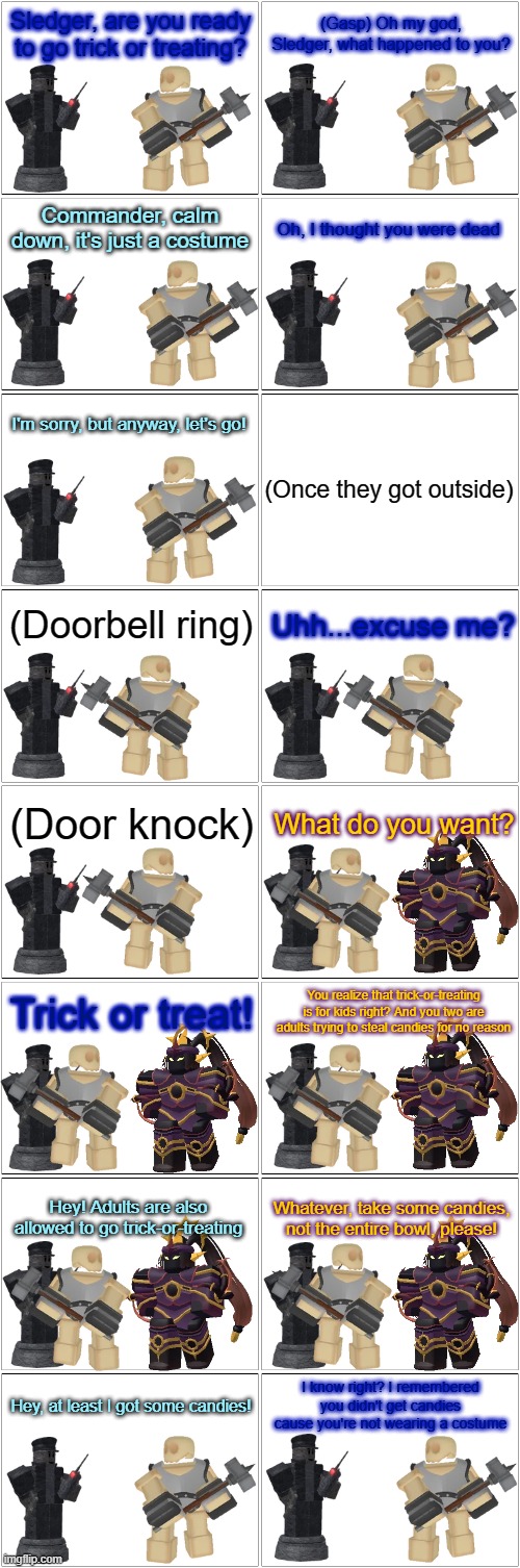 Tower Defense Simulator Comic - Sledger Goes Trick-or-treating (Again) | Sledger, are you ready to go trick or treating? (Gasp) Oh my god, Sledger, what happened to you? Commander, calm down, it's just a costume; Oh, I thought you were dead; I'm sorry, but anyway, let's go! (Once they got outside); (Doorbell ring); Uhh...excuse me? (Door knock); What do you want? Trick or treat! You realize that trick-or-treating is for kids right? And you two are adults trying to steal candies for no reason; Hey! Adults are also allowed to go trick-or-treating; Whatever, take some candies, not the entire bowl, please! I know right? I remembered you didn't get candies cause you're not wearing a costume; Hey, at least I got some candies! | image tagged in blank comic panel 2x8,tds,tower defense simulator,spooktober,spooky month,halloween | made w/ Imgflip meme maker