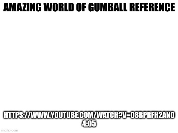 Is a me | AMAZING WORLD OF GUMBALL REFERENCE; HTTPS://WWW.YOUTUBE.COM/WATCH?V=08BPRFH2AN0
4:05 | image tagged in blank white template | made w/ Imgflip meme maker