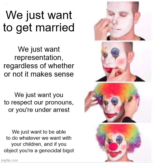 Clown Applying Makeup | We just want to get married; We just want representation, regardless of whether or not it makes sense; We just want you to respect our pronouns, or you're under arrest; We just want to be able to do whatever we want with your children, and if you object you're a genocidal bigot | image tagged in memes,clown applying makeup | made w/ Imgflip meme maker