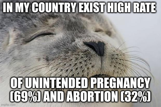 high rate | IN MY COUNTRY EXIST HIGH RATE; OF UNINTENDED PREGNANCY (69%) AND ABORTION (32%) | image tagged in memes,satisfied seal | made w/ Imgflip meme maker
