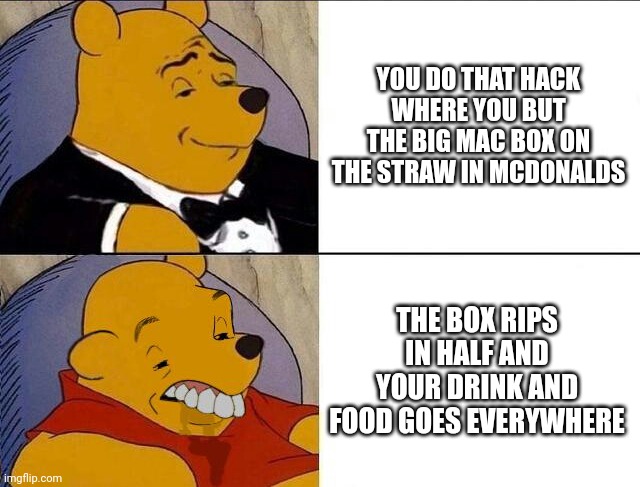 Why u looking here? | YOU DO THAT HACK WHERE YOU BUT THE BIG MAC BOX ON THE STRAW IN MCDONALDS; THE BOX RIPS IN HALF AND YOUR DRINK AND FOOD GOES EVERYWHERE | image tagged in tuxedo winnie the pooh grossed reverse | made w/ Imgflip meme maker