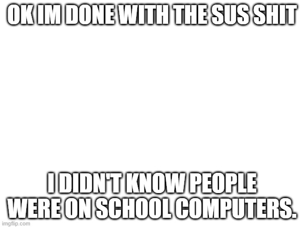 imma stop... | OK IM DONE WITH THE SUS SHIT; I DIDN'T KNOW PEOPLE WERE ON SCHOOL COMPUTERS. | made w/ Imgflip meme maker