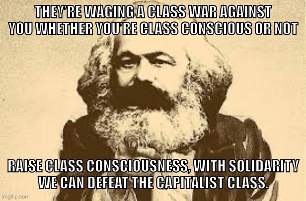 Raise your own class consciousness and fight the class war | THEY’RE WAGING A CLASS WAR AGAINST YOU WHETHER YOU’RE CLASS CONSCIOUS OR NOT; RAISE CLASS CONSCIOUSNESS, WITH SOLIDARITY
WE CAN DEFEAT THE CAPITALIST CLASS. | image tagged in marxism,communism,socialism,capitalism,free market,inequality | made w/ Imgflip meme maker