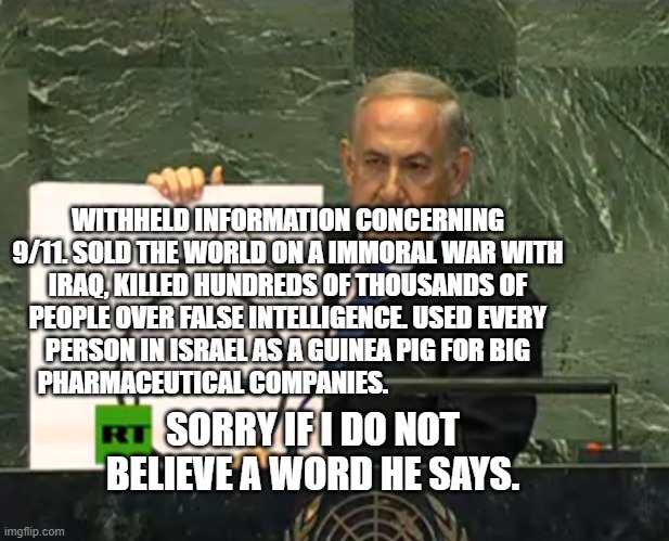Bibi bomb | WITHHELD INFORMATION CONCERNING 9/11. SOLD THE WORLD ON A IMMORAL WAR WITH IRAQ, KILLED HUNDREDS OF THOUSANDS OF PEOPLE OVER FALSE INTELLIGENCE. USED EVERY PERSON IN ISRAEL AS A GUINEA PIG FOR BIG PHARMACEUTICAL COMPANIES. SORRY IF I DO NOT BELIEVE A WORD HE SAYS. | image tagged in bibi bomb | made w/ Imgflip meme maker