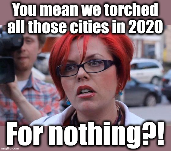 Angry Feminist | You mean we torched all those cities in 2020 For nothing?! | image tagged in angry feminist | made w/ Imgflip meme maker
