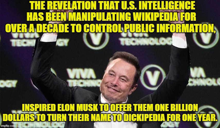 Yes, this is true in both respects. | THE REVELATION THAT U.S. INTELLIGENCE HAS BEEN MANIPULATING WIKIPEDIA FOR OVER A DECADE TO CONTROL PUBLIC INFORMATION, INSPIRED ELON MUSK TO OFFER THEM ONE BILLION DOLLARS TO TURN THEIR NAME TO DICKIPEDIA FOR ONE YEAR. | image tagged in yep | made w/ Imgflip meme maker
