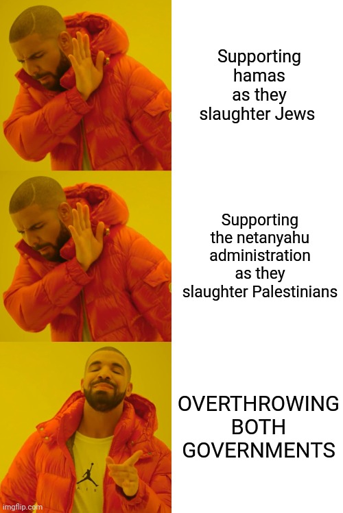 No State Solution | Supporting hamas as they slaughter Jews; Supporting the netanyahu administration as they slaughter Palestinians; OVERTHROWING BOTH GOVERNMENTS | image tagged in israel,palestine,war,terrorism,peace,how come the people who start the wars rarely get hurt in them | made w/ Imgflip meme maker
