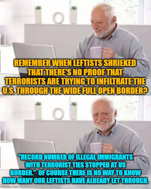 But remember that only paranoids think that terrorists are infiltrating our nation. | REMEMBER WHEN LEFTISTS SHRIEKED THAT THERE'S NO PROOF THAT TERRORISTS ARE TRYING TO INFILTRATE THE U.S. THROUGH THE WIDE FULL OPEN BORDER? "RECORD NUMBER OF ILLEGAL IMMIGRANTS WITH TERRORIST TIES STOPPED AT US BORDER."  OF COURSE THERE IS NO WAY TO KNOW HOW MANY OUR LEFTISTS HAVE ALREADY LET THROUGH. | image tagged in hide the pain harold | made w/ Imgflip meme maker