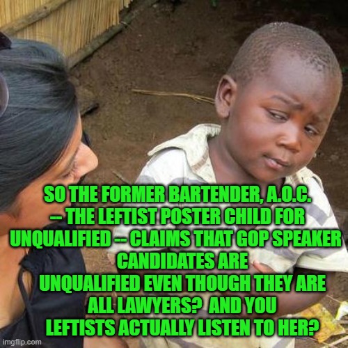 It's weird when people without standards try to dictate the standards for more qualified people. | SO THE FORMER BARTENDER, A.O.C. -- THE LEFTIST POSTER CHILD FOR UNQUALIFIED -- CLAIMS THAT GOP SPEAKER; CANDIDATES ARE UNQUALIFIED EVEN THOUGH THEY ARE ALL LAWYERS?  AND YOU LEFTISTS ACTUALLY LISTEN TO HER? | image tagged in third world skeptical kid | made w/ Imgflip meme maker