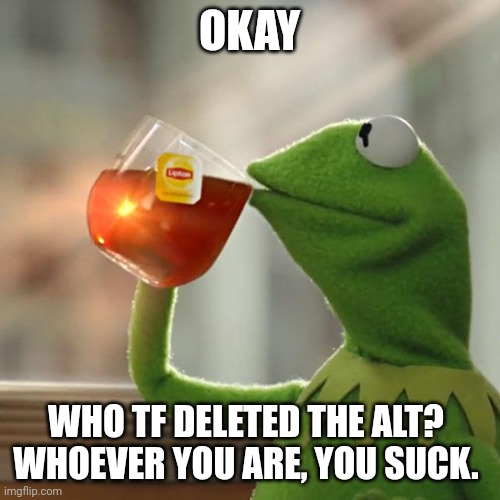 Whoever deleted the alt is gonna be up against my flamethrower | OKAY; WHO TF DELETED THE ALT? 
WHOEVER YOU ARE, YOU SUCK. | image tagged in memes,but that's none of my business,kermit the frog | made w/ Imgflip meme maker