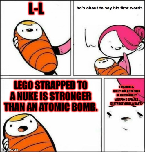 The baby was Hitler in his past life. | L-L; LEGO STRAPPED TO A NUKE IS STRONGER THAN AN ATOMIC BOMB. I MEAN HE'S RIGHT BUT HOW DOES HE KNOW ABOUT WEAPONS OF MASS DESTRUCTION AS A BABY? | image tagged in he is about to say his first words | made w/ Imgflip meme maker