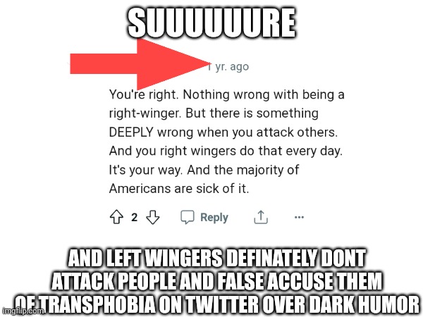 Liberal redditor cringe: | SUUUUUURE; AND LEFT WINGERS DEFINATELY DONT ATTACK PEOPLE AND FALSE ACCUSE THEM OF TRANSPHOBIA ON TWITTER OVER DARK HUMOR | image tagged in liberal hypocrisy,liberal logic,scumbag redditor,stupid liberals,political meme | made w/ Imgflip meme maker