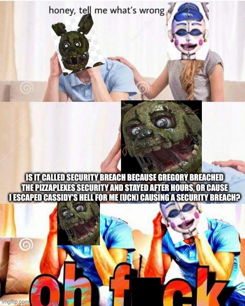 hmmmmmmmmmmmmmmmmm | IS IT CALLED SECURITY BREACH BECAUSE GREGORY BREACHED THE PIZZAPLEXES SECURITY AND STAYED AFTER HOURS, OR CAUSE I ESCAPED CASSIDY'S HELL FOR ME (UCN) CAUSING A SECURITY BREACH? | image tagged in honey tell me what's wrong | made w/ Imgflip meme maker