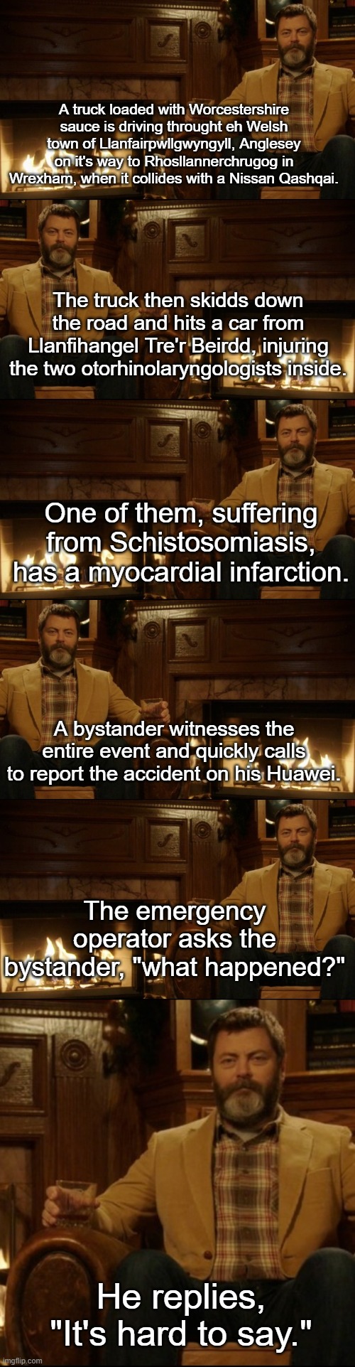 It's hard to say... | A truck loaded with Worcestershire sauce is driving throught eh Welsh town of Llanfairpwllgwyngyll, Anglesey on it's way to Rhosllannerchrugog in Wrexham, when it collides with a Nissan Qashqai. The truck then skidds down the road and hits a car from Llanfihangel Tre'r Beirdd, injuring the two otorhinolaryngologists inside. One of them, suffering from Schistosomiasis, has a myocardial infarction. A bystander witnesses the entire event and quickly calls to report the accident on his Huawei. The emergency operator asks the bystander, "what happened?"; He replies, "It's hard to say." | image tagged in ron swanson dad jokes 2 | made w/ Imgflip meme maker