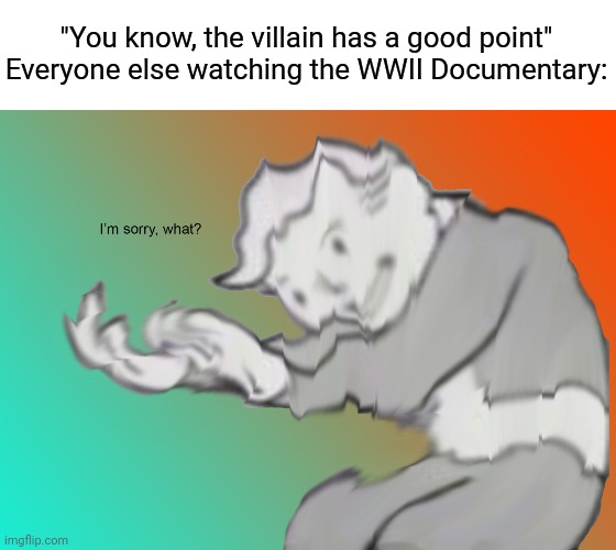 Unbelievable | "You know, the villain has a good point"
Everyone else watching the WWII Documentary: | image tagged in i'm sorry what,funny,memes,dark humor | made w/ Imgflip meme maker