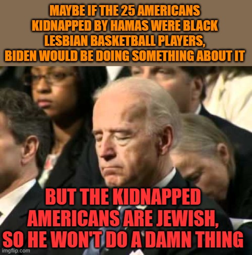 The wrong kind of Americans are in trouble, back to sleep brandon | MAYBE IF THE 25 AMERICANS KIDNAPPED BY HAMAS WERE BLACK LESBIAN BASKETBALL PLAYERS, BIDEN WOULD BE DOING SOMETHING ABOUT IT; BUT THE KIDNAPPED AMERICANS ARE JEWISH, SO HE WON'T DO A DAMN THING | image tagged in fjb,hamas,terrorists,biden | made w/ Imgflip meme maker
