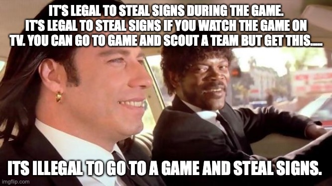 Pulp Fiction - Royale With Cheese | IT'S LEGAL TO STEAL SIGNS DURING THE GAME. IT'S LEGAL TO STEAL SIGNS IF YOU WATCH THE GAME ON TV. YOU CAN GO TO GAME AND SCOUT A TEAM BUT GET THIS..... ITS ILLEGAL TO GO TO A GAME AND STEAL SIGNS. | image tagged in pulp fiction - royale with cheese | made w/ Imgflip meme maker