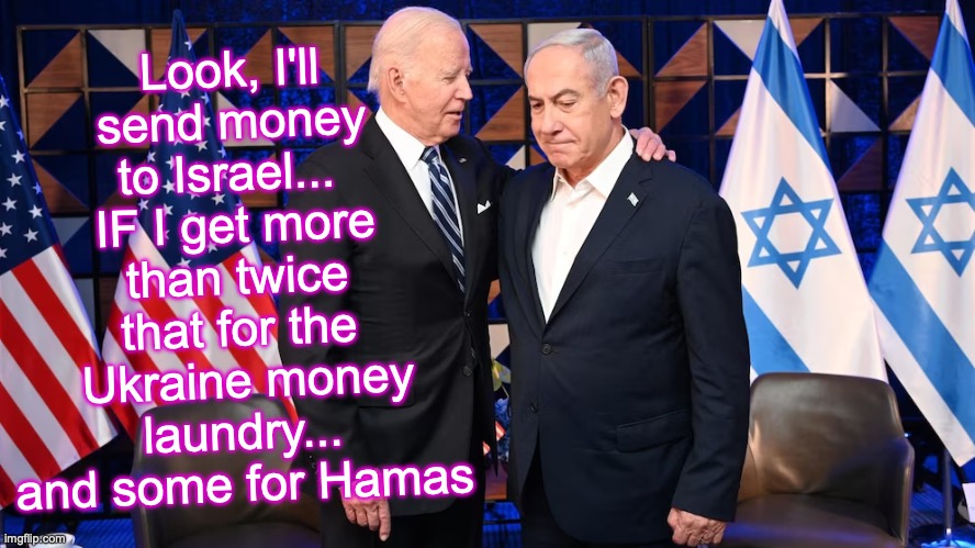 [warning: Biden-cleansers satire] | Look, I'll send money to Israel... 
IF I get more than twice that for the
 Ukraine money laundry... and some for Hamas | made w/ Imgflip meme maker