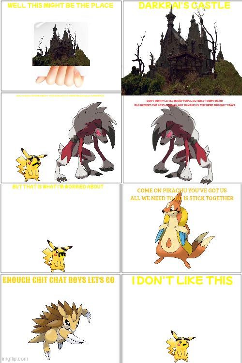 pikachu in darkrai's castle 1/7 | DARKRAI'S CASTLE; WELL THIS MIGHT BE THE PLACE; GULP I DON'T KNOW ABOUT THIS ONE GUYS I THINK WE SHOULD TURN BACK; DON'T WORRY LITTLE BUDDY YOU'LL BE FINE IT WON'T BE SO BAD BESIDES THE BOSS ALREADY HAD TO MAKE US STAY HERE FOR ONLY 7 DAYS; BUT THAT IS WHAT I'M WORRIED ABOUT; COME ON PIKACHU YOU'VE GOT US ALL WE NEED TO DO IS STICK TOGETHER; I DON'T LIKE THIS; ENOUGH CHIT CHAT BOYS LET'S GO | image tagged in blank comic panel 2x4,pokemon,halloween,haunted castle | made w/ Imgflip meme maker