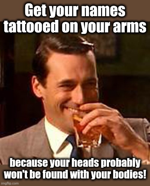 Jon Hamm mad men | Get your names tattooed on your arms because your heads probably won't be found with your bodies! | image tagged in jon hamm mad men | made w/ Imgflip meme maker