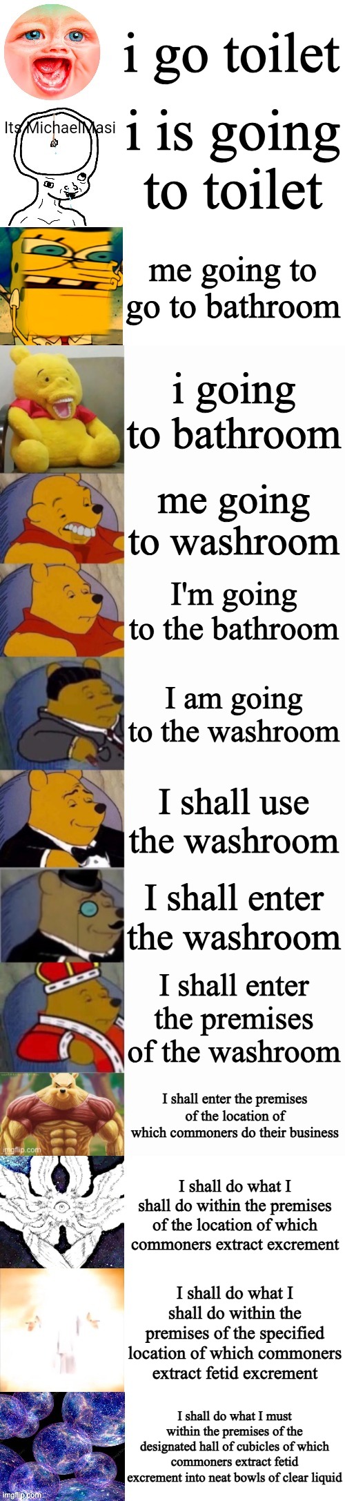 i was bored okay?! | i go toilet; i is going to toilet; me going to go to bathroom; i going to bathroom; me going to washroom; I'm going to the bathroom; I am going to the washroom; I shall use the washroom; I shall enter the washroom; I shall enter the premises of the washroom; I shall enter the premises of the location of which commoners do their business; I shall do what I shall do within the premises of the location of which commoners extract excrement; I shall do what I shall do within the premises of the specified location of which commoners extract fetid excrement; I shall do what I must within the premises of the designated hall of cubicles of which commoners extract fetid excrement into neat bowls of clear liquid | image tagged in tuxedo winnie the pooh super extended,bathroom humor,words | made w/ Imgflip meme maker