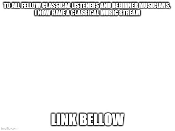NEW STREAM DROPPED. | TO ALL FELLOW CLASSICAL LISTENERS AND BEGINNER MUSICIANS, 
I NOW HAVE A CLASSICAL MUSIC STREAM; LINK BELLOW | image tagged in classical music,free classical music,pro-classical music | made w/ Imgflip meme maker