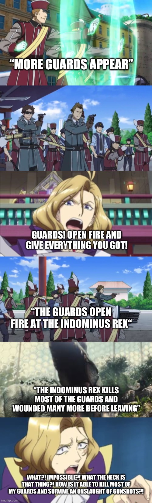 Indominus rex attack 2 | “MORE GUARDS APPEAR”; GUARDS! OPEN FIRE AND GIVE EVERYTHING YOU GOT! “THE GUARDS OPEN FIRE AT THE INDOMINUS REX“; “THE INDOMINUS REX KILLS MOST OF THE GUARDS AND WOUNDED MANY MORE BEFORE LEAVING”; WHAT?! IMPOSSIBLE?! WHAT THE HECK IS THAT THING?! HOW IS IT ABLE TO KILL MOST OF MY GUARDS AND SURVIVE AN ONSLAUGHT OF GUNSHOTS?! | made w/ Imgflip meme maker