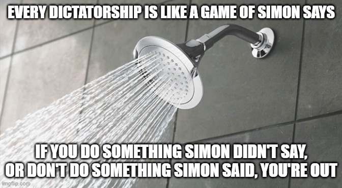 Shower Thoughts | EVERY DICTATORSHIP IS LIKE A GAME OF SIMON SAYS; IF YOU DO SOMETHING SIMON DIDN'T SAY, OR DON'T DO SOMETHING SIMON SAID, YOU'RE OUT | image tagged in shower thoughts | made w/ Imgflip meme maker