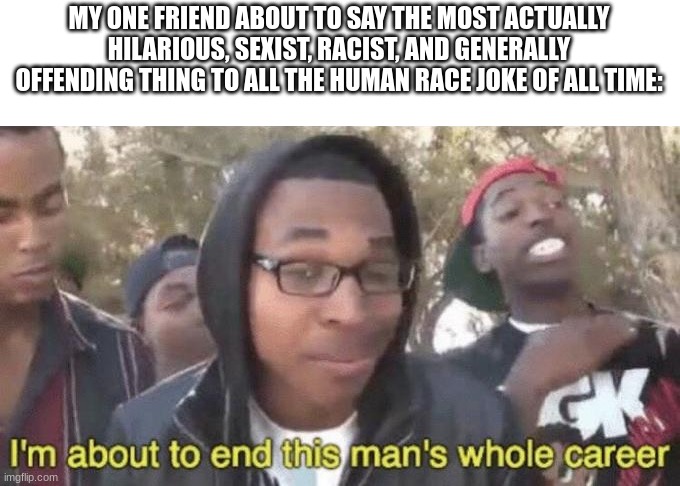 I’m about to end this man’s whole career | MY ONE FRIEND ABOUT TO SAY THE MOST ACTUALLY HILARIOUS, SEXIST, RACIST, AND GENERALLY OFFENDING THING TO ALL THE HUMAN RACE JOKE OF ALL TIME | image tagged in i m about to end this man s whole career | made w/ Imgflip meme maker