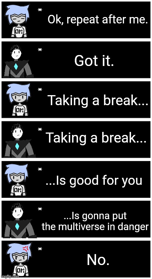 Astra and his other daughters worry about him a lot, he doesn't take breaks often (if at all) whenever he works. | Ok, repeat after me. Got it. Taking a break... Taking a break... ...Is good for you; ...Is gonna put the multiverse in danger; No. | image tagged in 4 undertale textboxes,undertale text box | made w/ Imgflip meme maker