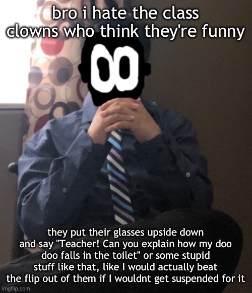 delted but he's badass | bro i hate the class clowns who think they're funny; they put their glasses upside down and say "Teacher! Can you explain how my doo doo falls in the toilet" or some stupid stuff like that, like I would actually beat the flip out of them if I wouldnt get suspended for it | image tagged in delted but he's badass | made w/ Imgflip meme maker