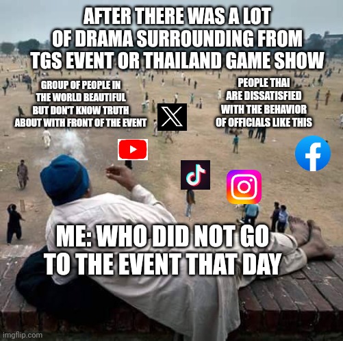 TGS 2023 meme v. 1 | AFTER THERE WAS A LOT OF DRAMA SURROUNDING FROM TGS EVENT OR THAILAND GAME SHOW; PEOPLE THAI ARE DISSATISFIED WITH THE BEHAVIOR OF OFFICIALS LIKE THIS; GROUP OF PEOPLE IN THE WORLD BEAUTIFUL BUT DON'T KNOW TRUTH ABOUT WITH FRONT OF THE EVENT; ME: WHO DID NOT GO TO THE EVENT THAT DAY | image tagged in others are doing things while you're watching them | made w/ Imgflip meme maker