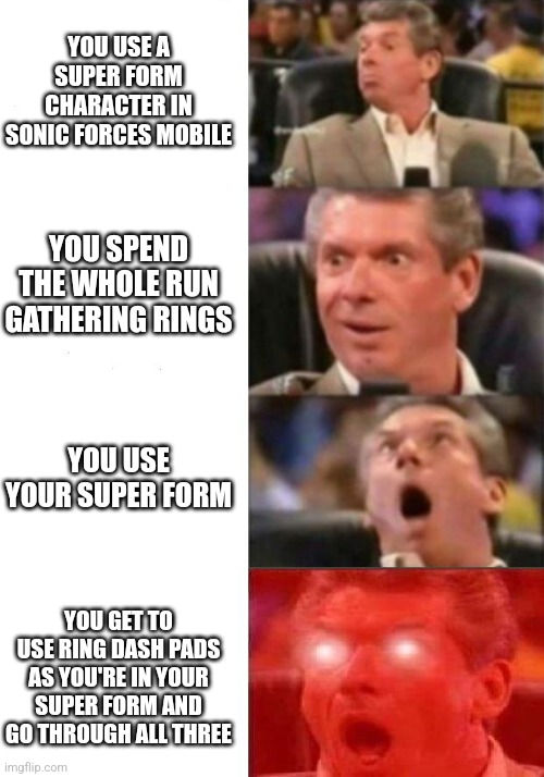 Maximum Speed | YOU USE A SUPER FORM CHARACTER IN SONIC FORCES MOBILE; YOU SPEND THE WHOLE RUN GATHERING RINGS; YOU USE YOUR SUPER FORM; YOU GET TO USE RING DASH PADS AS YOU'RE IN YOUR SUPER FORM AND GO THROUGH ALL THREE | image tagged in mr mcmahon reaction | made w/ Imgflip meme maker