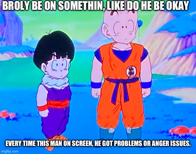 Do he? | BROLY BE ON SOMETHIN, LIKE DO HE BE OKAY; EVERY TIME THIS MAN ON SCREEN, HE GOT PROBLEMS OR ANGER ISSUES. | image tagged in krillin and gohan confused | made w/ Imgflip meme maker