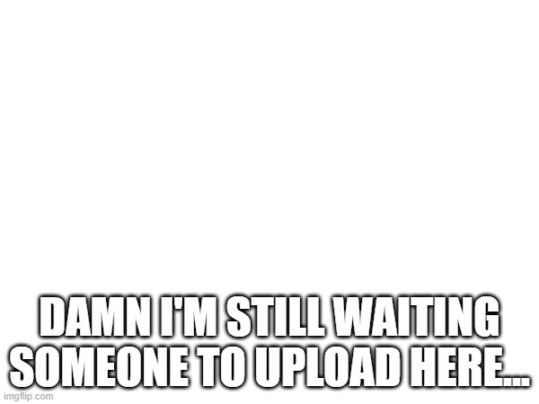 .... | DAMN I'M STILL WAITING SOMEONE TO UPLOAD HERE... | image tagged in classical music,pro-classical music,free classical music | made w/ Imgflip meme maker