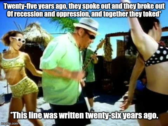 I'm not old you're old | Twenty-five years ago, they spoke out and they broke out
Of recession and oppression, and together they toked*; *This line was written twenty-six years ago. | image tagged in smash mouth | made w/ Imgflip meme maker