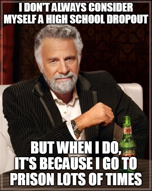 The Most Interesting Man In The World | I DON'T ALWAYS CONSIDER MYSELF A HIGH SCHOOL DROPOUT; BUT WHEN I DO, IT'S BECAUSE I GO TO PRISON LOTS OF TIMES | image tagged in memes,the most interesting man in the world,meme,funny,dank memes | made w/ Imgflip meme maker