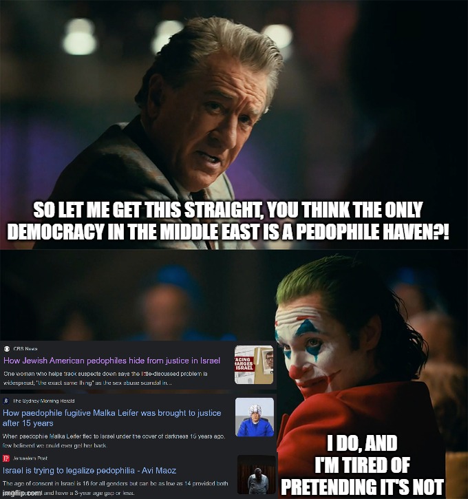 "The Only Democracy in the Middle East" | SO LET ME GET THIS STRAIGHT, YOU THINK THE ONLY
DEMOCRACY IN THE MIDDLE EAST IS A PEDOPHILE HAVEN?! I DO, AND I'M TIRED OF PRETENDING IT'S NOT | image tagged in i'm tired of pretending it's not,pedophile,pedophiles,israel,democracy,middle east | made w/ Imgflip meme maker