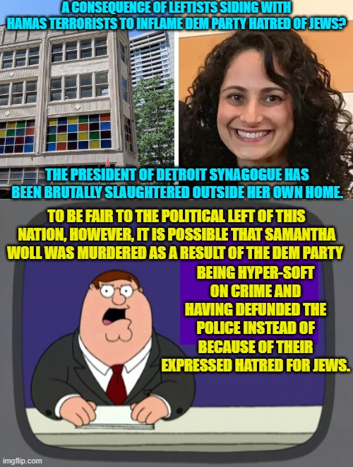 Remember that there could be several reasons why Dem Party actions set this woman up for murder. | A CONSEQUENCE OF LEFTISTS SIDING WITH HAMAS TERRORISTS TO INFLAME DEM PARTY HATRED OF JEWS? THE PRESIDENT OF DETROIT SYNAGOGUE HAS BEEN BRUTALLY SLAUGHTERED OUTSIDE HER OWN HOME. TO BE FAIR TO THE POLITICAL LEFT OF THIS NATION, HOWEVER, IT IS POSSIBLE THAT SAMANTHA WOLL WAS MURDERED AS A RESULT OF THE DEM PARTY; BEING HYPER-SOFT ON CRIME AND HAVING DEFUNDED THE POLICE INSTEAD OF BECAUSE OF THEIR EXPRESSED HATRED FOR JEWS. | image tagged in yep | made w/ Imgflip meme maker